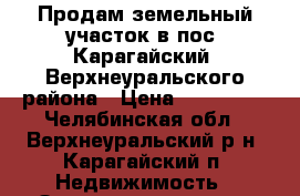 Продам земельный участок в пос. Карагайский, Верхнеуральского района › Цена ­ 200 000 - Челябинская обл., Верхнеуральский р-н, Карагайский п. Недвижимость » Земельные участки продажа   . Челябинская обл.